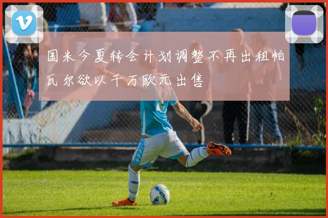 国米今夏转会计划调整不再出租帕瓦尔欲以千万欧元出售