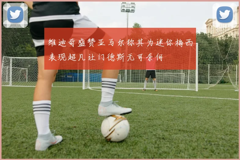 维迪奇盛赞亚马尔称其为迷你梅西表现超凡让门德斯无可奈何