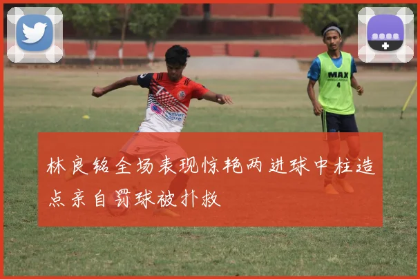 林良铭全场表现惊艳两进球中柱造点亲自罚球被扑救