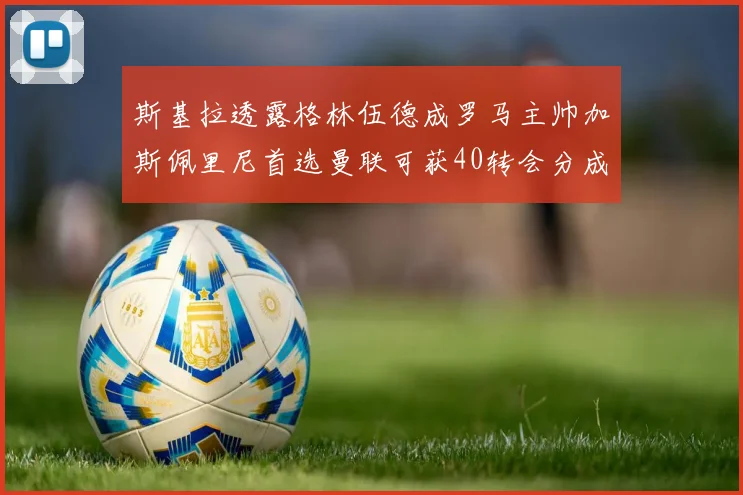 斯基拉透露格林伍德成罗马主帅加斯佩里尼首选曼联可获40转会分成