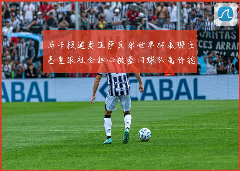 马卡报道奥亚萨瓦尔世界杯表现出色皇家社会担心被豪门球队高价挖角