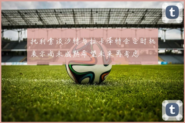 托利索谈沙特与拉卡泽特会合时机表示尚未成熟希望未来再考虑