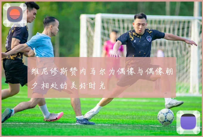 维尼修斯赞内马尔为偶像与偶像朝夕相处的美好时光