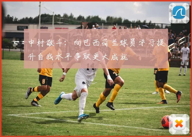 中村敬斗：向巴西荷兰球员学习提升自我水平争取更大成就