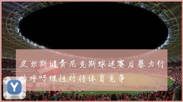 皮尔斯谴责尼克斯球迷赛后暴力行为呼吁理性对待体育竞争