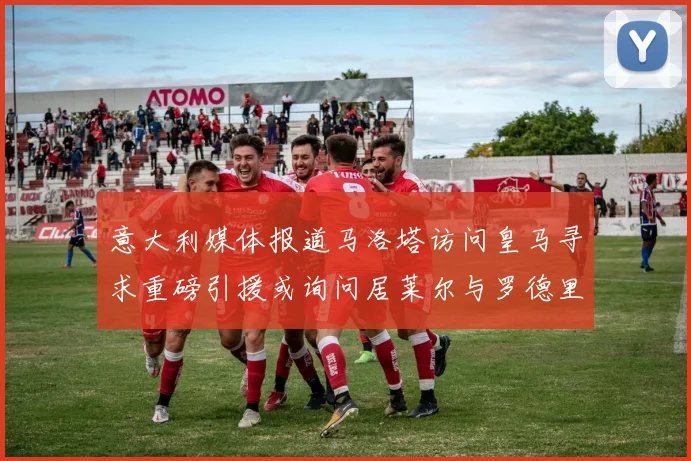 意大利媒体报道马洛塔访问皇马寻求重磅引援或询问居莱尔与罗德里戈