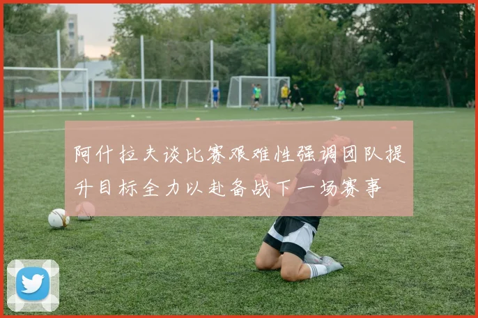 阿什拉夫谈比赛艰难性强调团队提升目标全力以赴备战下一场赛事
