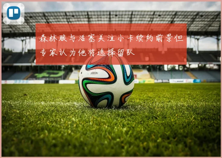 森林狼与活塞关注小卡续约前景但专家认为他将选择留队